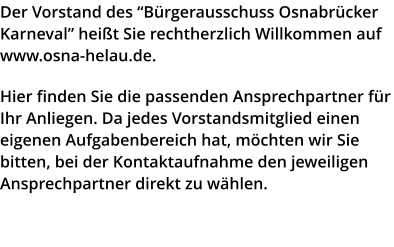 Der Vorstand des “Bürgerausschuss Osnabrücker Karneval” heißt Sie rechtherzlich Willkommen auf www.osna-helau.de.   Hier finden Sie die passenden Ansprechpartner für Ihr Anliegen. Da jedes Vorstandsmitglied einen eigenen Aufgabenbereich hat, möchten wir Sie bitten, bei der Kontaktaufnahme den jeweiligen Ansprechpartner direkt zu wählen.