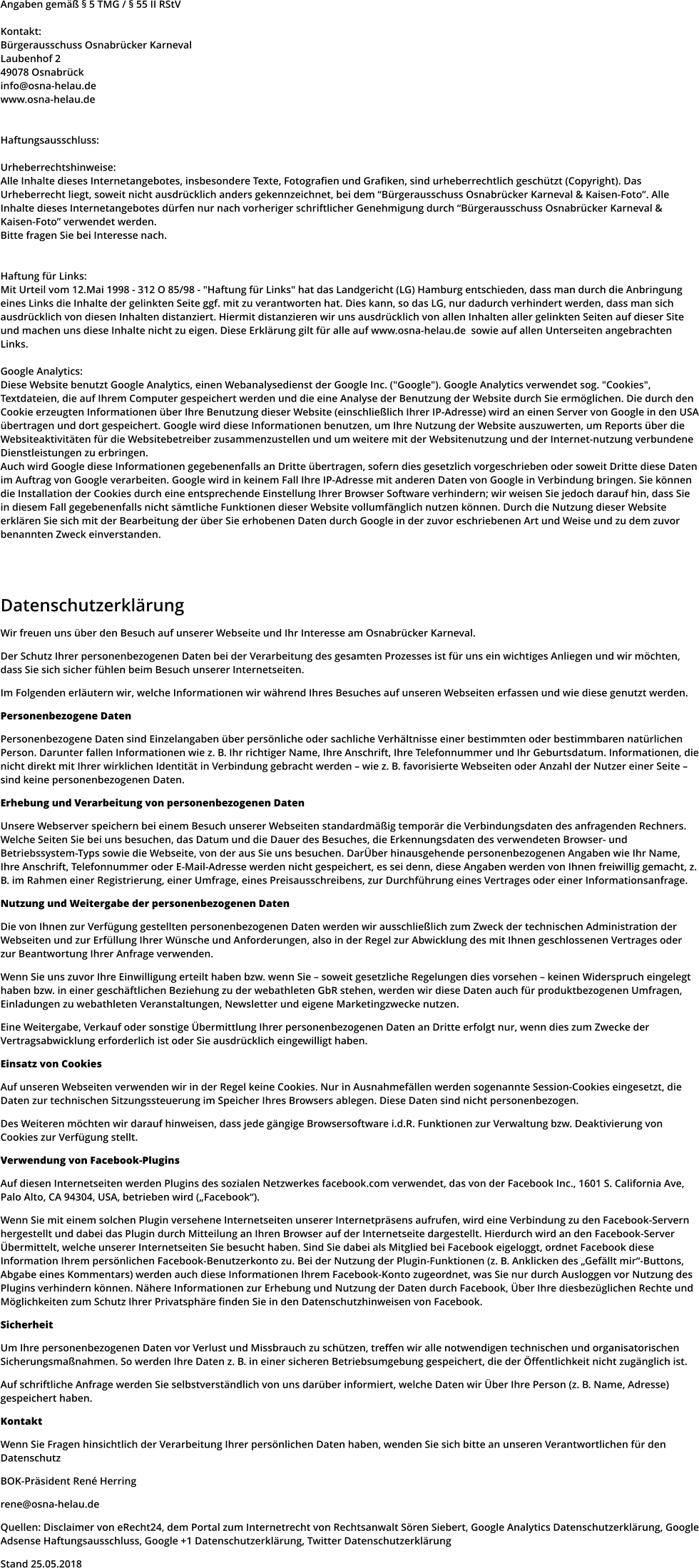 Angaben gemäß § 5 TMG / § 55 II RStV  Kontakt: Bürgerausschuss Osnabrücker Karneval Laubenhof 2 49078 Osnabrück info@osna-helau.de www.osna-helau.de   Haftungsausschluss:  Urheberrechtshinweise: Alle Inhalte dieses Internetangebotes, insbesondere Texte, Fotografien und Grafiken, sind urheberrechtlich geschützt (Copyright). Das Urheberrecht liegt, soweit nicht ausdrücklich anders gekennzeichnet, bei dem “Bürgerausschuss Osnabrücker Karneval & Kaisen-Foto”. Alle Inhalte dieses Internetangebotes dürfen nur nach vorheriger schriftlicher Genehmigung durch “Bürgerausschuss Osnabrücker Karneval & Kaisen-Foto” verwendet werden.  Bitte fragen Sie bei Interesse nach.   Haftung für Links: Mit Urteil vom 12.Mai 1998 - 312 O 85/98 - "Haftung für Links" hat das Landgericht (LG) Hamburg entschieden, dass man durch die Anbringung eines Links die Inhalte der gelinkten Seite ggf. mit zu verantworten hat. Dies kann, so das LG, nur dadurch verhindert werden, dass man sich ausdrücklich von diesen Inhalten distanziert. Hiermit distanzieren wir uns ausdrücklich von allen Inhalten aller gelinkten Seiten auf dieser Site und machen uns diese Inhalte nicht zu eigen. Diese Erklärung gilt für alle auf www.osna-helau.de  sowie auf allen Unterseiten angebrachten Links.  Google Analytics: Diese Website benutzt Google Analytics, einen Webanalysedienst der Google Inc. ("Google"). Google Analytics verwendet sog. "Cookies", Textdateien, die auf Ihrem Computer gespeichert werden und die eine Analyse der Benutzung der Website durch Sie ermöglichen. Die durch den Cookie erzeugten Informationen über Ihre Benutzung dieser Website (einschließlich Ihrer IP-Adresse) wird an einen Server von Google in den USA übertragen und dort gespeichert. Google wird diese Informationen benutzen, um Ihre Nutzung der Website auszuwerten, um Reports über die Websiteaktivitäten für die Websitebetreiber zusammenzustellen und um weitere mit der Websitenutzung und der Internet-nutzung verbundene Dienstleistungen zu erbringen.  Auch wird Google diese Informationen gegebenenfalls an Dritte übertragen, sofern dies gesetzlich vorgeschrieben oder soweit Dritte diese Daten im Auftrag von Google verarbeiten. Google wird in keinem Fall Ihre IP-Adresse mit anderen Daten von Google in Verbindung bringen. Sie können die Installation der Cookies durch eine entsprechende Einstellung Ihrer Browser Software verhindern; wir weisen Sie jedoch darauf hin, dass Sie in diesem Fall gegebenenfalls nicht sämtliche Funktionen dieser Website vollumfänglich nutzen können. Durch die Nutzung dieser Website erklären Sie sich mit der Bearbeitung der über Sie erhobenen Daten durch Google in der zuvor eschriebenen Art und Weise und zu dem zuvor benannten Zweck einverstanden.     Datenschutzerklärung  Wir freuen uns über den Besuch auf unserer Webseite und Ihr Interesse am Osnabrücker Karneval.  Der Schutz Ihrer personenbezogenen Daten bei der Verarbeitung des gesamten Prozesses ist für uns ein wichtiges Anliegen und wir möchten, dass Sie sich sicher fühlen beim Besuch unserer Internetseiten.  Im Folgenden erläutern wir, welche Informationen wir während Ihres Besuches auf unseren Webseiten erfassen und wie diese genutzt werden.  Personenbezogene Daten  Personenbezogene Daten sind Einzelangaben über persönliche oder sachliche Verhältnisse einer bestimmten oder bestimmbaren natürlichen Person. Darunter fallen Informationen wie z. B. Ihr richtiger Name, Ihre Anschrift, Ihre Telefonnummer und Ihr Geburtsdatum. Informationen, die nicht direkt mit Ihrer wirklichen Identität in Verbindung gebracht werden – wie z. B. favorisierte Webseiten oder Anzahl der Nutzer einer Seite – sind keine personenbezogenen Daten.  Erhebung und Verarbeitung von personenbezogenen Daten  Unsere Webserver speichern bei einem Besuch unserer Webseiten standardmäßig temporär die Verbindungsdaten des anfragenden Rechners. Welche Seiten Sie bei uns besuchen, das Datum und die Dauer des Besuches, die Erkennungsdaten des verwendeten Browser- und Betriebssystem-Typs sowie die Webseite, von der aus Sie uns besuchen. DarÜber hinausgehende personenbezogenen Angaben wie Ihr Name, Ihre Anschrift, Telefonnummer oder E-Mail-Adresse werden nicht gespeichert, es sei denn, diese Angaben werden von Ihnen freiwillig gemacht, z. B. im Rahmen einer Registrierung, einer Umfrage, eines Preisausschreibens, zur Durchführung eines Vertrages oder einer Informationsanfrage.  Nutzung und Weitergabe der personenbezogenen Daten  Die von Ihnen zur Verfügung gestellten personenbezogenen Daten werden wir ausschließlich zum Zweck der technischen Administration der Webseiten und zur Erfüllung Ihrer Wünsche und Anforderungen, also in der Regel zur Abwicklung des mit Ihnen geschlossenen Vertrages oder zur Beantwortung Ihrer Anfrage verwenden.  Wenn Sie uns zuvor Ihre Einwilligung erteilt haben bzw. wenn Sie – soweit gesetzliche Regelungen dies vorsehen – keinen Widerspruch eingelegt haben bzw. in einer geschäftlichen Beziehung zu der webathleten GbR stehen, werden wir diese Daten auch für produktbezogenen Umfragen, Einladungen zu webathleten Veranstaltungen, Newsletter und eigene Marketingzwecke nutzen.  Eine Weitergabe, Verkauf oder sonstige Übermittlung Ihrer personenbezogenen Daten an Dritte erfolgt nur, wenn dies zum Zwecke der Vertragsabwicklung erforderlich ist oder Sie ausdrücklich eingewilligt haben.  Einsatz von Cookies  Auf unseren Webseiten verwenden wir in der Regel keine Cookies. Nur in Ausnahmefällen werden sogenannte Session-Cookies eingesetzt, die Daten zur technischen Sitzungssteuerung im Speicher Ihres Browsers ablegen. Diese Daten sind nicht personenbezogen.  Des Weiteren möchten wir darauf hinweisen, dass jede gängige Browsersoftware i.d.R. Funktionen zur Verwaltung bzw. Deaktivierung von Cookies zur Verfügung stellt.  Verwendung von Facebook-Plugins  Auf diesen Internetseiten werden Plugins des sozialen Netzwerkes facebook.com verwendet, das von der Facebook Inc., 1601 S. California Ave, Palo Alto, CA 94304, USA, betrieben wird („Facebook“).  Wenn Sie mit einem solchen Plugin versehene Internetseiten unserer Internetpräsens aufrufen, wird eine Verbindung zu den Facebook-Servern hergestellt und dabei das Plugin durch Mitteilung an Ihren Browser auf der Internetseite dargestellt. Hierdurch wird an den Facebook-Server Übermittelt, welche unserer Internetseiten Sie besucht haben. Sind Sie dabei als Mitglied bei Facebook eigeloggt, ordnet Facebook diese Information Ihrem persönlichen Facebook-Benutzerkonto zu. Bei der Nutzung der Plugin-Funktionen (z. B. Anklicken des „Gefällt mir“-Buttons, Abgabe eines Kommentars) werden auch diese Informationen Ihrem Facebook-Konto zugeordnet, was Sie nur durch Ausloggen vor Nutzung des Plugins verhindern können. Nähere Informationen zur Erhebung und Nutzung der Daten durch Facebook, Über Ihre diesbezüglichen Rechte und Möglichkeiten zum Schutz Ihrer Privatsphäre finden Sie in den Datenschutzhinweisen von Facebook.  Sicherheit  Um Ihre personenbezogenen Daten vor Verlust und Missbrauch zu schützen, treffen wir alle notwendigen technischen und organisatorischen Sicherungsmaßnahmen. So werden Ihre Daten z. B. in einer sicheren Betriebsumgebung gespeichert, die der Öffentlichkeit nicht zugänglich ist.  Auf schriftliche Anfrage werden Sie selbstverständlich von uns darüber informiert, welche Daten wir Über Ihre Person (z. B. Name, Adresse) gespeichert haben.  Kontakt  Wenn Sie Fragen hinsichtlich der Verarbeitung Ihrer persönlichen Daten haben, wenden Sie sich bitte an unseren Verantwortlichen für den Datenschutz  BOK-Präsident René Herring  rene@osna-helau.de  Quellen: Disclaimer von eRecht24, dem Portal zum Internetrecht von Rechtsanwalt Sören Siebert, Google Analytics Datenschutzerklärung, Google Adsense Haftungsausschluss, Google +1 Datenschutzerklärung, Twitter Datenschutzerklärung  Stand 25.05.2018